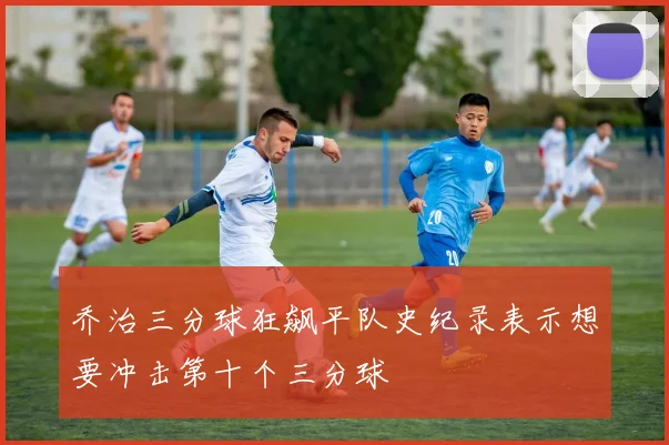 乔治三分球狂飙平队史纪录表示想要冲击第十个三分球