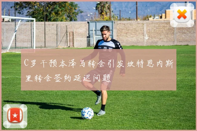 C罗干预本泽马转会引发坎特恩内斯里转会签约延迟问题