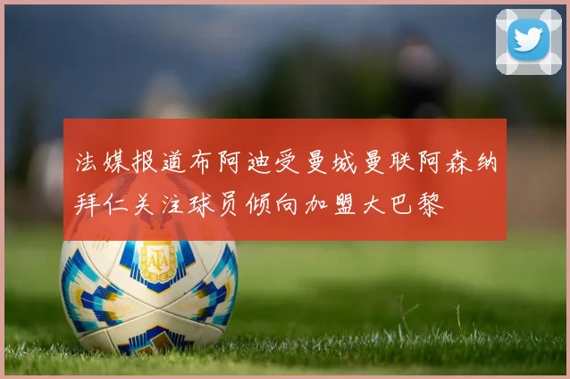 法媒报道布阿迪受曼城曼联阿森纳拜仁关注球员倾向加盟大巴黎