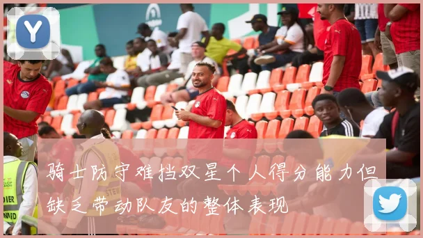 骑士防守难挡双星个人得分能力但缺乏带动队友的整体表现