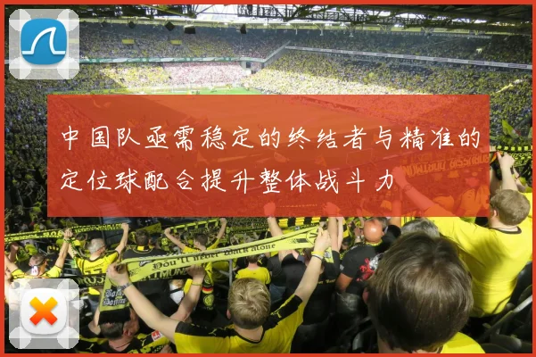 中国队亟需稳定的终结者与精准的定位球配合提升整体战斗力