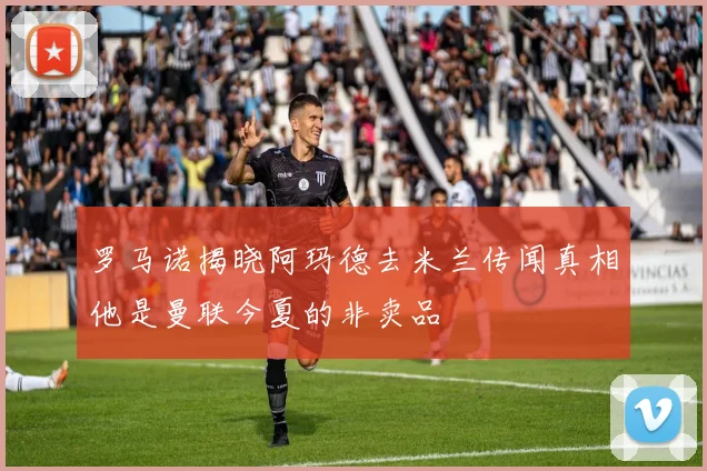 罗马诺揭晓阿玛德去米兰传闻真相他是曼联今夏的非卖品