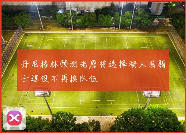 丹尼格林预测老詹将选择湖人或骑士退役不再换队伍