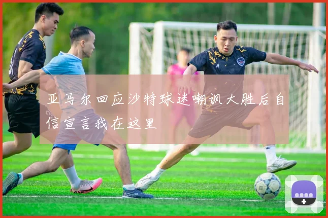 亚马尔回应沙特球迷嘲讽大胜后自信宣言我在这里