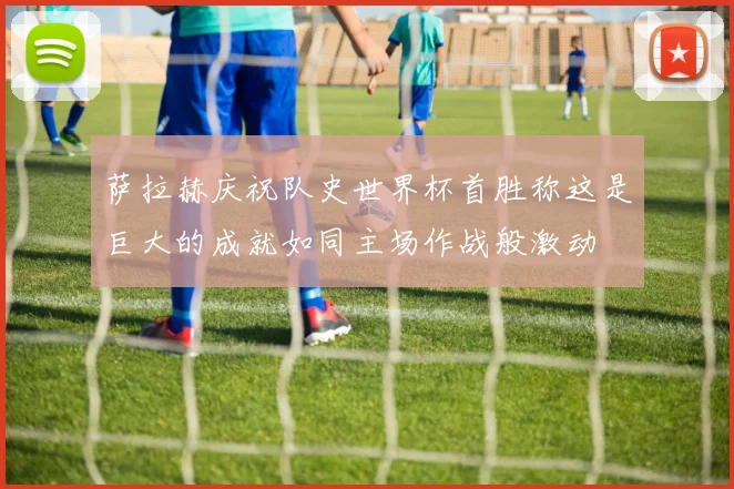 萨拉赫庆祝队史世界杯首胜称这是巨大的成就如同主场作战般激动
