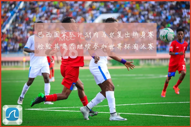 巴西国家队计划内马尔复出热身赛检验其是否继续参加世界杯淘汰赛