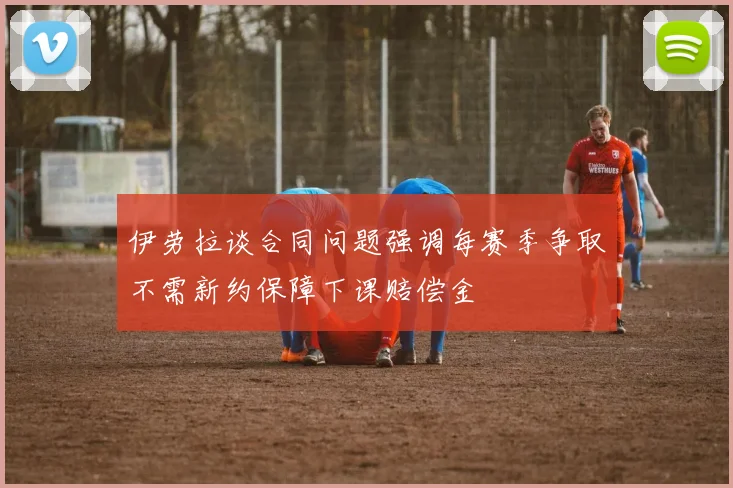 伊劳拉谈合同问题强调每赛季争取不需新约保障下课赔偿金