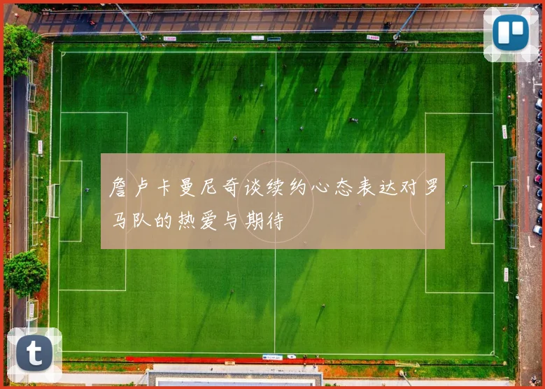詹卢卡曼尼奇谈续约心态表达对罗马队的热爱与期待