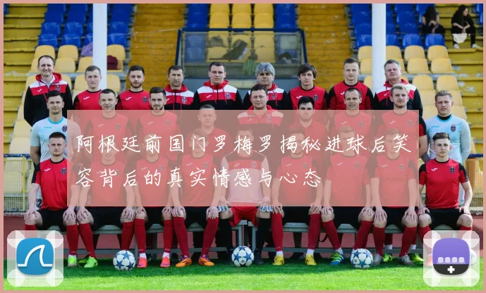 阿根廷前国门罗梅罗揭秘进球后笑容背后的真实情感与心态