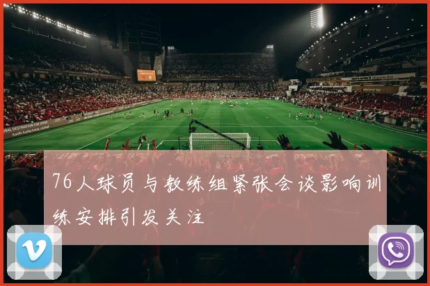 76人球员与教练组紧张会谈影响训练安排引发关注