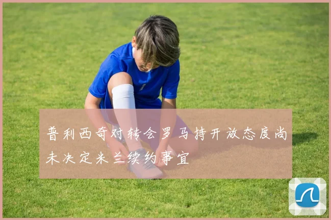 普利西奇对转会罗马持开放态度尚未决定米兰续约事宜