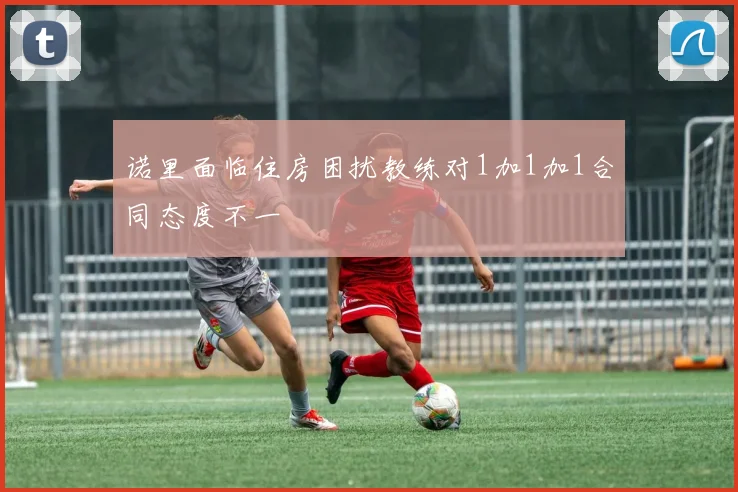 诺里面临住房困扰教练对1加1加1合同态度不一