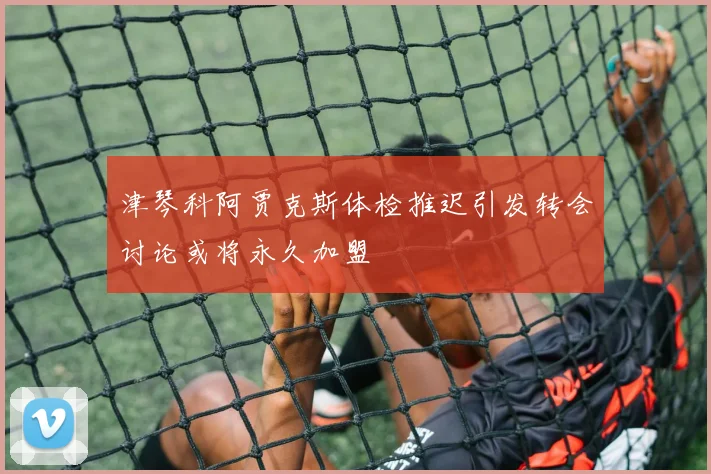 津琴科阿贾克斯体检推迟引发转会讨论或将永久加盟