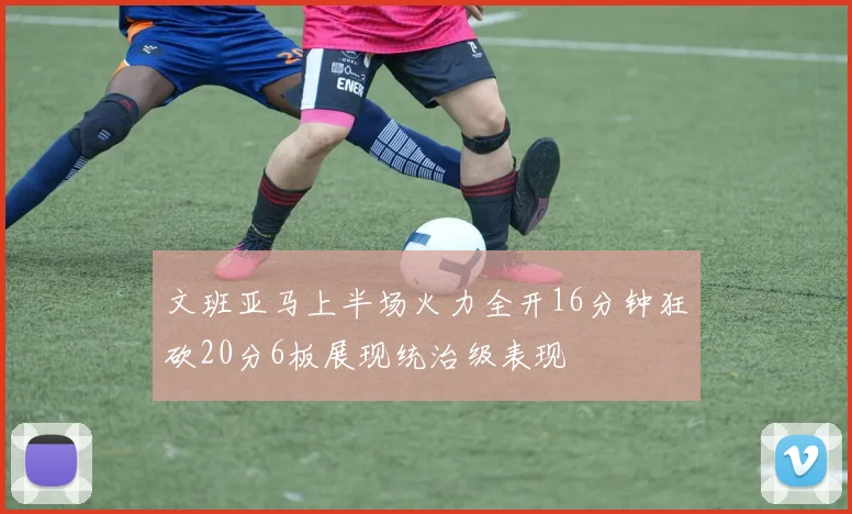 文班亚马上半场火力全开16分钟狂砍20分6板展现统治级表现