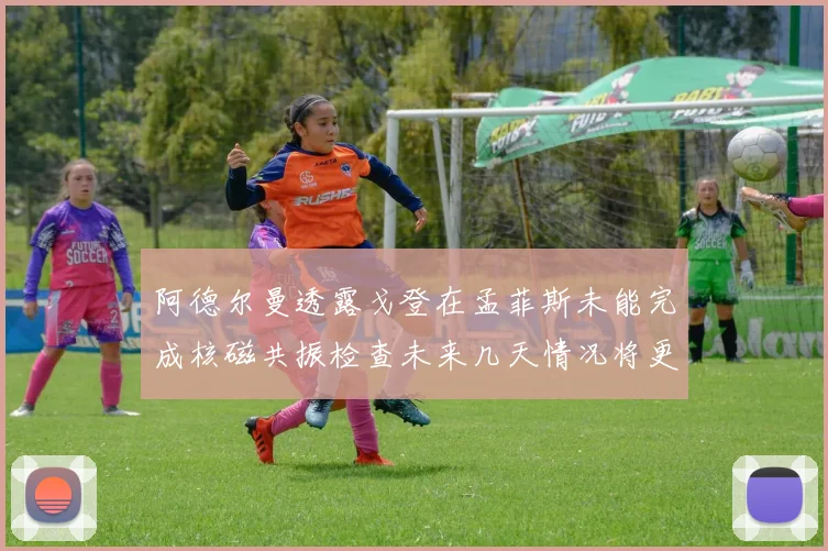 阿德尔曼透露戈登在孟菲斯未能完成核磁共振检查未来几天情况将更清晰