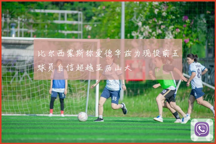 比尔西蒙斯称爱德华兹为现役前五球员自信超越亚历山大