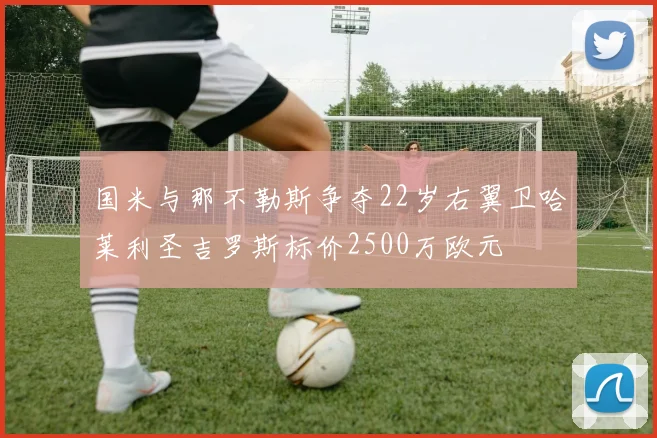 国米与那不勒斯争夺22岁右翼卫哈莱利圣吉罗斯标价2500万欧元