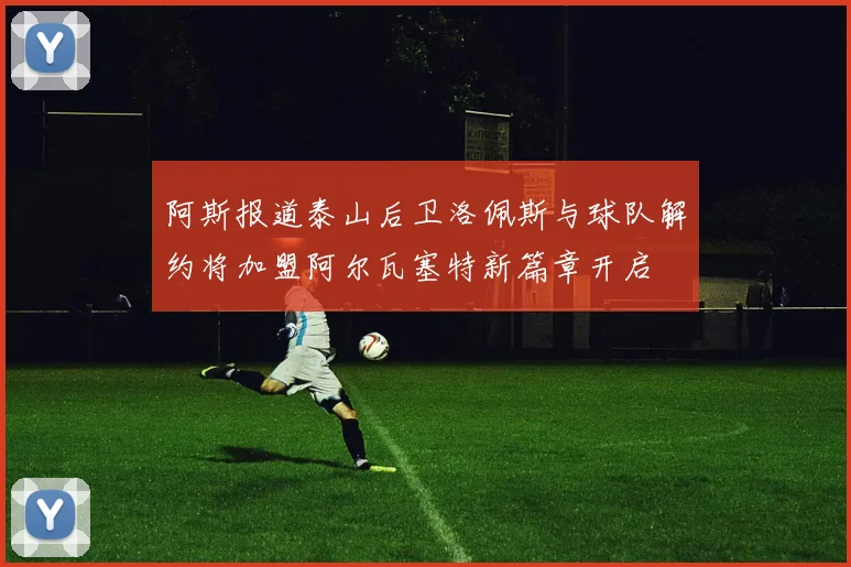 阿斯报道泰山后卫洛佩斯与球队解约将加盟阿尔瓦塞特新篇章开启