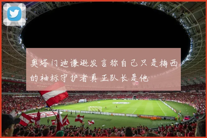 奥塔门迪谦逊发言称自己只是梅西的袖标守护者真正队长是他