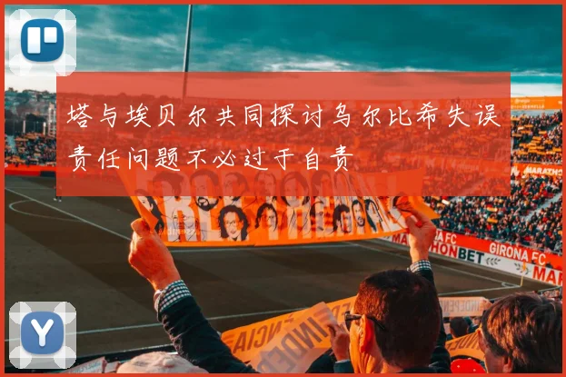 塔与埃贝尔共同探讨乌尔比希失误责任问题不必过于自责