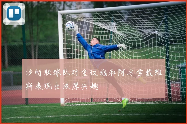 沙特联球队对金玟哉和阿方索戴维斯表现出浓厚兴趣