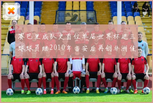 赛巴里成队史首位单届世界杯进三球球员继2010年吉安后再创非洲佳绩
