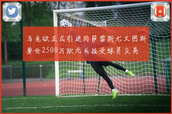 马竞欲正式引进冈萨雷斯尤文图斯要价2500万欧元或接受球员交易