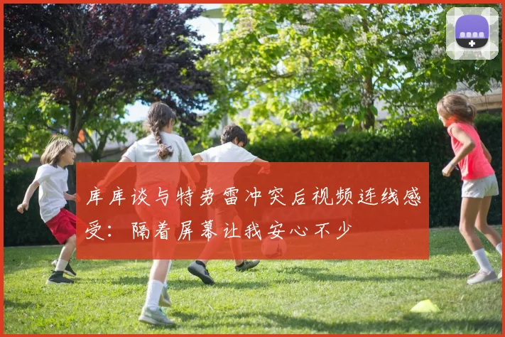库库谈与特劳雷冲突后视频连线感受：隔着屏幕让我安心不少